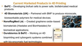 Current Marketed Products in 4D Printing
 BeFC – Developing biofuel cells to power safe, biofabricated medical
products.
 4D Biomaterials (UK) – Partnered with BMF to produce microscale,
bioresorbable polymers for medical devices.
Ourobionics & BeFC – Working on 4D
bioprinting and cyborganic systems combined
with bio-enzymatic fuel technologies.
NanoRegMed Ltd. – Created graphene oxide–based
biomaterials (Hastalex and BionHastalex) for
biomedical applications.
 