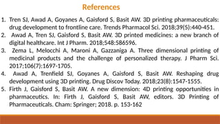 References
1. Tren SJ, Awad A, Goyanes A, Gaisford S, Basit AW. 3D printing pharmaceuticals:
drug development to frontline care. Trends Pharmacol Sci. 2018;39(5):440-451.
2. Awad A, Tren SJ, Gaisford S, Basit AW. 3D printed medicines: a new branch of
digital healthcare. Int J Pharm. 2018;548:586596.
3. Zema L, Melocchi A, Maroni A, Gazzaniga A. Three dimensional printing of
medicinal products and the challenge of personalized therapy. J Pharm Sci.
2017;106(7):1697-1705.
4. Awad A, Trenfield SJ, Goyanes A, Gaisford S, Basit AW. Reshaping drug
development using 3D printing. Drug Discov Today. 2018;23(8):1547-1555.
5. Firth J, Gaisford S, Basit AW. A new dimension: 4D printing opportunities in
pharmaceutics. In: Firth J, Gaisford S, Basit AW, editors. 3D Printing of
Pharmaceuticals. Cham: Springer; 2018. p. 153-162
 