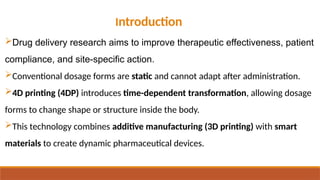 Introduction
Drug delivery research aims to improve therapeutic effectiveness, patient
compliance, and site-specific action.
Conventional dosage forms are static and cannot adapt after administration.
4D printing (4DP) introduces time-dependent transformation, allowing dosage
forms to change shape or structure inside the body.
This technology combines additive manufacturing (3D printing) with smart
materials to create dynamic pharmaceutical devices.
 