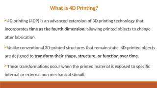 What is 4D Printing?
4D printing (4DP) is an advanced extension of 3D printing technology that
incorporates time as the fourth dimension, allowing printed objects to change
after fabrication.
Unlike conventional 3D-printed structures that remain static, 4D-printed objects
are designed to transform their shape, structure, or function over time.
These transformations occur when the printed material is exposed to specific
internal or external non mechanical stimuli.
 