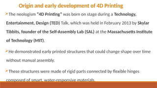 Origin and early development of 4D Printing
The neologism “4D Printing” was born on stage during a Technology,
Entertainment, Design (TED) Talk, which was held in February 2013 by Skylar
Tibbits, founder of the Self-Assembly Lab (SAL) at the Massachusetts Institute
of Technology (MIT).
He demonstrated early printed structures that could change shape over time
without manual assembly.
These structures were made of rigid parts connected by flexible hinges
composed of smart, water-responsive materials.
 