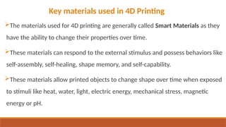 The materials used for 4D printing are generally called Smart Materials as they
have the ability to change their properties over time.
These materials can respond to the external stimulus and possess behaviors like
self-assembly, self-healing, shape memory, and self-capability.
These materials allow printed objects to change shape over time when exposed
to stimuli like heat, water, light, electric energy, mechanical stress, magnetic
energy or pH.
Key materials used in 4D Printing
 