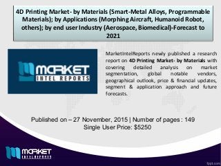 4D Printing Market- by Materials (Smart-Metal Alloys, Programmable
Materials); by Applications (Morphing Aircraft, Humanoid Robot,
others); by end user Industry (Aerospace, Biomedical)-Forecast to
2021
Published on – 27 November, 2015 | Number of pages : 149
Single User Price: $5250
MarketIntelReports newly published a research
report on 4D Printing Market- by Materials with
covering detailed analysis on market
segmentation, global notable vendors,
geographical outlook, price & financial updates,
segment & application approach and future
forecasts.
 
