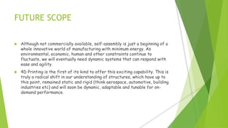 FUTURE SCOPE
 Although not commercially available, self-assembly is just a beginning of a
whole innovative world of manufacturing with minimum energy. As
environmental, economic, human and other constraints continue to
fluctuate, we will eventually need dynamic systems that can respond with
ease and agility.
 4D Printing is the first of its kind to offer this exciting capability. This is
truly a radical shift in our understanding of structures, which have up to
this point, remained static and rigid (think aerospace, automotive, building
industries etc) and will soon be dynamic, adaptable and tunable for on-
demand performance.
 