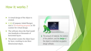 How it works ?
 A virtual design of the object is
created.
 CAD (Computer Aided Design)
uses a 3D modeling program or 3D
scanner for virtual design.
 The software slices the final model
into hundreds or thousands of
horizontal layers.
 The printer creates the object layer
by layer, resulting in one three
dimensional object.
 