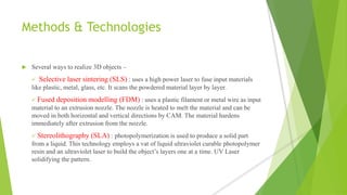 Methods & Technologies
 Several ways to realize 3D objects –
 Selective laser sintering (SLS) : uses a high power laser to fuse input materials
like plastic, metal, glass, etc. It scans the powdered material layer by layer.
 Fused deposition modelling (FDM) : uses a plastic filament or metal wire as input
material to an extrusion nozzle. The nozzle is heated to melt the material and can be
moved in both horizontal and vertical directions by CAM. The material hardens
immediately after extrusion from the nozzle.
 Stereolithography (SLA) : photopolymerization is used to produce a solid part
from a liquid. This technology employs a vat of liquid ultraviolet curable photopolymer
resin and an ultraviolet laser to build the object’s layers one at a time. UV Laser
solidifying the pattern.
 