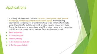 Applications
3D printing has been used to create car parts, smartphone cases, fashion
accessories, medical equipment and artificial organs. Manufacturing
corporations and aerospace organizations have saved billions of dollars by
using 3D printing for building parts. 3D printing has also helped save lives.
One of the best ways to learn about what 3D printing can do is by researching
real-life applications on the technology. Other applications include:
 Rapid prototyping
 3D Printed Organs
 Personal printing
 In The Automotive Industry
 In The Aerospace Industry
 