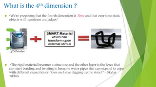 What is the 4th dimension ?
 “We're proposing that the fourth dimension is Time and that over time static
objects will transform and adapt.”
 “The rigid material becomes a structure and the other layer is the force that
can start bending and twisting it. Imagine water pipes that can expand to cope
with different capacities or flows and save digging up the street.” - Skylar
Tibbits.
 
