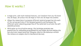 How it works ?
 A single print, with multi-material features, can transform from any 1D strand
into 3D shape, 2D surface into 3D shape or from one 3D shape into another.
 Allows the researchers to program different material properties into each
of the various particles of the designed geometry and harnesses the
different water-absorbing properties of the materials to activate the self-
assembly process.
 With water as its activation energy, this technique promises new
possibilities for embedding programmability and simple decision making into
non-electronic based materials. (Imagine robotics-like behaviour without
the reliance on complex electro-mechanical devices).
 