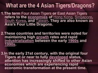 What are the 4 Asian Tigers/Dragons?
1.The term Four Asian Tigers or East Asian Tigers
refers to the economies of Hong Kon...