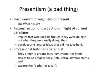 Presentism (a bad thing)
• Past viewed through lens of present
   – aka Whig History
• Reconstruction of past actions in light of current
  paradigm
   – Implies that what people thought they were doing is
     not what they were really doing, thus
   – devalues and ignores ideas that did not take hold.
• Professional historians hate this!
   – They prefer to ground in earlier events, not later;
   – also to tie to broader social/intellectual developments,
     and
   – explore the “paths not taken”.
                                                                10
 