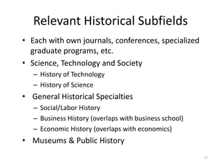 Relevant Historical Subfields
• Each with own journals, conferences, specialized
  graduate programs, etc.
• Science, Technology and Society
   – History of Technology
   – History of Science
• General Historical Specialties
   – Social/Labor History
   – Business History (overlaps with business school)
   – Economic History (overlaps with economics)
• Museums & Public History
                                                        11
 