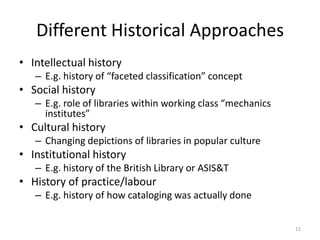 Different Historical Approaches
• Intellectual history
   – E.g. history of “faceted classification” concept
• Social history
   – E.g. role of libraries within working class “mechanics
     institutes”
• Cultural history
   – Changing depictions of libraries in popular culture
• Institutional history
   – E.g. history of the British Library or ASIS&T
• History of practice/labour
   – E.g. history of how cataloging was actually done


                                                              12
 