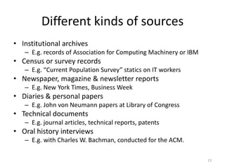 Different kinds of sources
• Institutional archives
   – E.g. records of Association for Computing Machinery or IBM
• Census or survey records
   – E.g. “Current Population Survey” statics on IT workers
• Newspaper, magazine & newsletter reports
   – E.g. New York Times, Business Week
• Diaries & personal papers
   – E.g. John von Neumann papers at Library of Congress
• Technical documents
   – E.g. journal articles, technical reports, patents
• Oral history interviews
   – E.g. with Charles W. Bachman, conducted for the ACM.

                                                                  13
 
