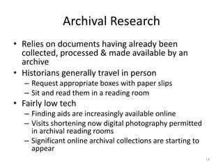 Archival Research
• Relies on documents having already been
  collected, processed & made available by an
  archive
• Historians generally travel in person
   – Request appropriate boxes with paper slips
   – Sit and read them in a reading room
• Fairly low tech
   – Finding aids are increasingly available online
   – Visits shortening now digital photography permitted
     in archival reading rooms
   – Significant online archival collections are starting to
     appear
                                                               14
 