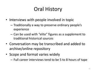 Oral History
• Interviews with people involved in topic
  – Traditionally a way to preserve ordinary people’s
    experience
  – Can be used with “elite” figures as a supplement to
    traditional historical sources
• Conversation may be transcribed and added to
  archive/online repository
• Scope and format varies widely
  – Full career interviews tend to be 5 to 8 hours of tape

                                                             15
 