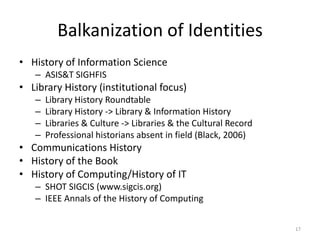 Balkanization of Identities
• History of Information Science
   – ASIS&T SIGHFIS
• Library History (institutional focus)
   –   Library History Roundtable
   –   Library History -> Library & Information History
   –   Libraries & Culture -> Libraries & the Cultural Record
   –   Professional historians absent in field (Black, 2006)
• Communications History
• History of the Book
• History of Computing/History of IT
   – SHOT SIGCIS (www.sigcis.org)
   – IEEE Annals of the History of Computing

                                                                17
 