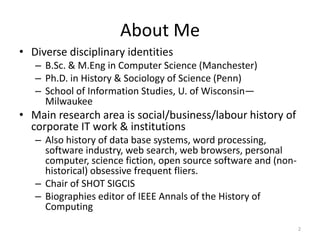 About Me
• Diverse disciplinary identities
   – B.Sc. & M.Eng in Computer Science (Manchester)
   – Ph.D. in History & Sociology of Science (Penn)
   – School of Information Studies, U. of Wisconsin—
     Milwaukee
• Main research area is social/business/labour history of
  corporate IT work & institutions
   – Also history of data base systems, word processing,
     software industry, web search, web browsers, personal
     computer, science fiction, open source software and (non-
     historical) obsessive frequent fliers.
   – Chair of SHOT SIGCIS
   – Biographies editor of IEEE Annals of the History of
     Computing
                                                                 2
 