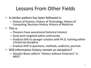 Lessons From Other Fields
• A similar pattern has been followed in
   – History of Science, History of Technology, History of
     Computing, Business History, History of Medicine
• This is
   – Pioneers have avocational historical interest
   – Early work targeted within community
   – Gradual shift to younger scholars with Ph.D. training within
     a historical discipline
   – Gradual shift in questions, methods, audience, journals
• Will information history remain an exception?
   – Alasdair Black called it “History without historians” in
     ARIST.

                                                                20
 