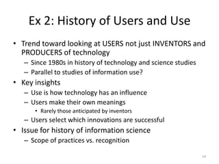 Ex 2: History of Users and Use
• Trend toward looking at USERS not just INVENTORS and
  PRODUCERS of technology
   – Since 1980s in history of technology and science studies
   – Parallel to studies of information use?
• Key insights
   – Use is how technology has an influence
   – Users make their own meanings
      • Rarely those anticipated by inventors
   – Users select which innovations are successful
• Issue for history of information science
   – Scope of practices vs. recognition

                                                                24
 