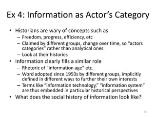 Ex 4: Information as Actor’s Category
• Historians are wary of concepts such as
   – Freedom, progress, efficiency, etc
   – Claimed by different groups, change over time, so “actors
     categories” rather than analytical ones
   – Look at their histories
• Information clearly fills a similar role
   – Rhetoric of “information age” etc.
   – Word adopted since 1950s by different groups, implicitly
     defined in different ways to further their own interests
   – Terms like “information technology,” “information system”
     are thus embedded in particular historical perspectives
• What does the social history of information look like?

                                                                 26
 