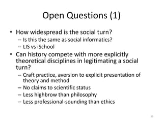 Open Questions (1)
• How widespread is the social turn?
   – Is this the same as social informatics?
   – LIS vs iSchool
• Can history compete with more explicitly
  theoretical disciplines in legitimating a social
  turn?
   – Craft practice, aversion to explicit presentation of
     theory and method
   – No claims to scientific status
   – Less highbrow than philosophy
   – Less professional-sounding than ethics

                                                            30
 