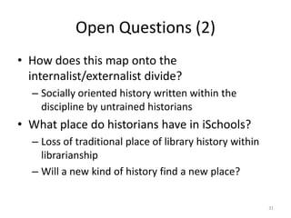 Open Questions (2)
• How does this map onto the
  internalist/externalist divide?
  – Socially oriented history written within the
    discipline by untrained historians
• What place do historians have in iSchools?
  – Loss of traditional place of library history within
    librarianship
  – Will a new kind of history find a new place?


                                                          31
 