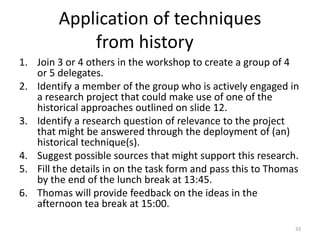 Application of techniques
            from history
1. Join 3 or 4 others in the workshop to create a group of 4
   or 5 delegates.
2. Identify a member of the group who is actively engaged in
   a research project that could make use of one of the
   historical approaches outlined on slide 12.
3. Identify a research question of relevance to the project
   that might be answered through the deployment of (an)
   historical technique(s).
4. Suggest possible sources that might support this research.
5. Fill the details in on the task form and pass this to Thomas
   by the end of the lunch break at 13:45.
6. Thomas will provide feedback on the ideas in the
   afternoon tea break at 15:00.

                                                              33
 