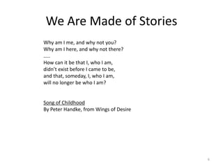 We Are Made of Stories
Why am I me, and why not you?
Why am I here, and why not there?
…..
How can it be that I, who I am,
didn’t exist before I came to be,
and that, someday, I, who I am,
will no longer be who I am?


Song of Childhood
By Peter Handke, from Wings of Desire




                                        6
 