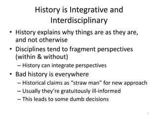 History is Integrative and
             Interdisciplinary
• History explains why things are as they are,
  and not otherwise
• Disciplines tend to fragment perspectives
  (within & without)
  – History can integrate perspectives
• Bad history is everywhere
  – Historical claims as “straw man” for new approach
  – Usually they’re gratuitously ill-informed
  – This leads to some dumb decisions

                                                    7
 