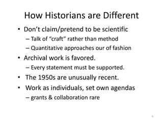 How Historians are Different
• Don’t claim/pretend to be scientific
  – Talk of “craft” rather than method
  – Quantitative approaches our of fashion
• Archival work is favored.
  – Every statement must be supported.
• The 1950s are unusually recent.
• Work as individuals, set own agendas
  – grants & collaboration rare

                                             9
 