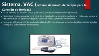 Sistema. VAC (Sistema Avanzado de Terapia para la
Curación de Heridas.)
 Es un método no invasivo, único, y dinámico, que estimula la curación de heridas.
 Suministra presión negativa en la zona de la herida donde se aplica mediante un tubo que somete a
descompresión un apósito de espuma ya sea de forma continua o intermitente.
 Se usa en el tratamiento de muchas heridas de diferente etiología y muchas heridas crónicas, agudas,
subagudas y traumáticas en hospitales
 