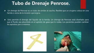 Tubo de Drenaje Penrose.
 Un drenaje de Penrose es un tubo de similar al caucho, flexible que un cirujano coloca en una
herida o zona de la incisión quirúrgica.
 Esto permite el drenaje del líquido de la herida. Un drenaje de Penrose está diseñado para
que el fluido sea absorbido en el apósito de gasa que lo rodea. Los pacientes pueden cambiar
los apósitos por sí mismos.
 