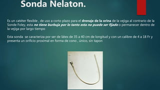 Sonda Nelaton.
Es un catéter flexible , de uso a corto plazo para el drenaje de la orina de la vejiga al contrario de la
Sonde Foley, esta no tiene burbuja por lo tanto esta no puede ser fijado o permanecer dentro de
la vejiga por largo tiempo
Esta sonda se caracteriza por ser de látex de 35 a 40 cm de longitud y con un calibre de 4 a 18 Fr y
presenta un orificio proximal en forma de cono , único, sin tapon
 