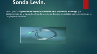 Sonda Levin.
se usa para la aspiración del material contenido en el interior del estómago, y la
descompresión de la cavidad gástrica, tal y como se desea en los estados post-operatorios de la
cirugía gastrointestinal.
 