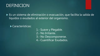 DEFINICION
 Es un sistema de eliminación o evacuación, que facilita la salida de
líquidos o exudados al exterior del organismo.
Características:
1.- Suave y Plegable.
2.- No Irritante.
3.- No Descomponerse.
4.- Cuantificar Exudados.
 