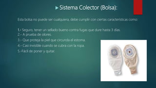  Sistema Colector (Bolsa):
Esta bolsa no puede ser cualquiera, debe cumplir con ciertas características como:
1.- Seguro, tener un sellado bueno contra fugas que dure hasta 3 días.
2.- A prueba de olores.
3.- Que proteja la piel que circunda el estoma.
4.- Casi invisible cuando se cubra con la ropa.
5.-Fácil de poner y quitar.
 