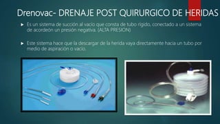  Es un sistema de succión al vacío que consta de tubo rígido, conectado a un sistema
de acordeón un presión negativa. (ALTA PRESION)
 Este sistema hace que la descargar de la herida vaya directamente hacia un tubo por
medio de aspiración o vacío.
Drenovac- DRENAJE POST QUIRURGICO DE HERIDAS
 