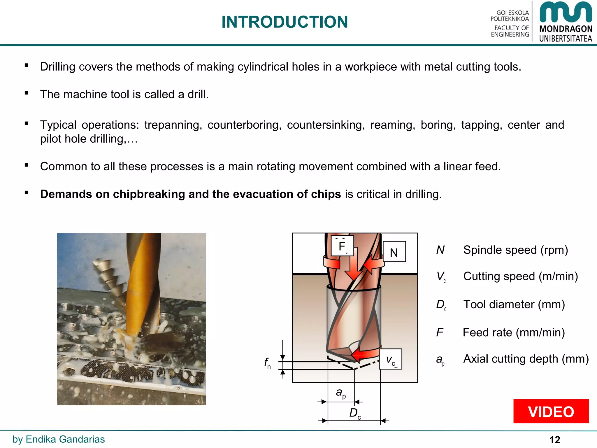 12
 Drilling covers the methods of making cylindrical holes in a workpiece with metal cutting tools.
 The machine tool is called a drill.
 Typical operations: trepanning, counterboring, countersinking, reaming, boring, tapping, center and
pilot hole drilling,…
 Common to all these processes is a main rotating movement combined with a linear feed.
 Demands on chipbreaking and the evacuation of chips is critical in drilling.
INTRODUCTION
by Endika Gandarias
fn
vc
N
F
VIDEO
N Spindle speed (rpm)
Vc Cutting speed (m/min)
Dc Tool diameter (mm)
F Feed rate (mm/min)
ap Axial cutting depth (mm)
ap
Dc
 
