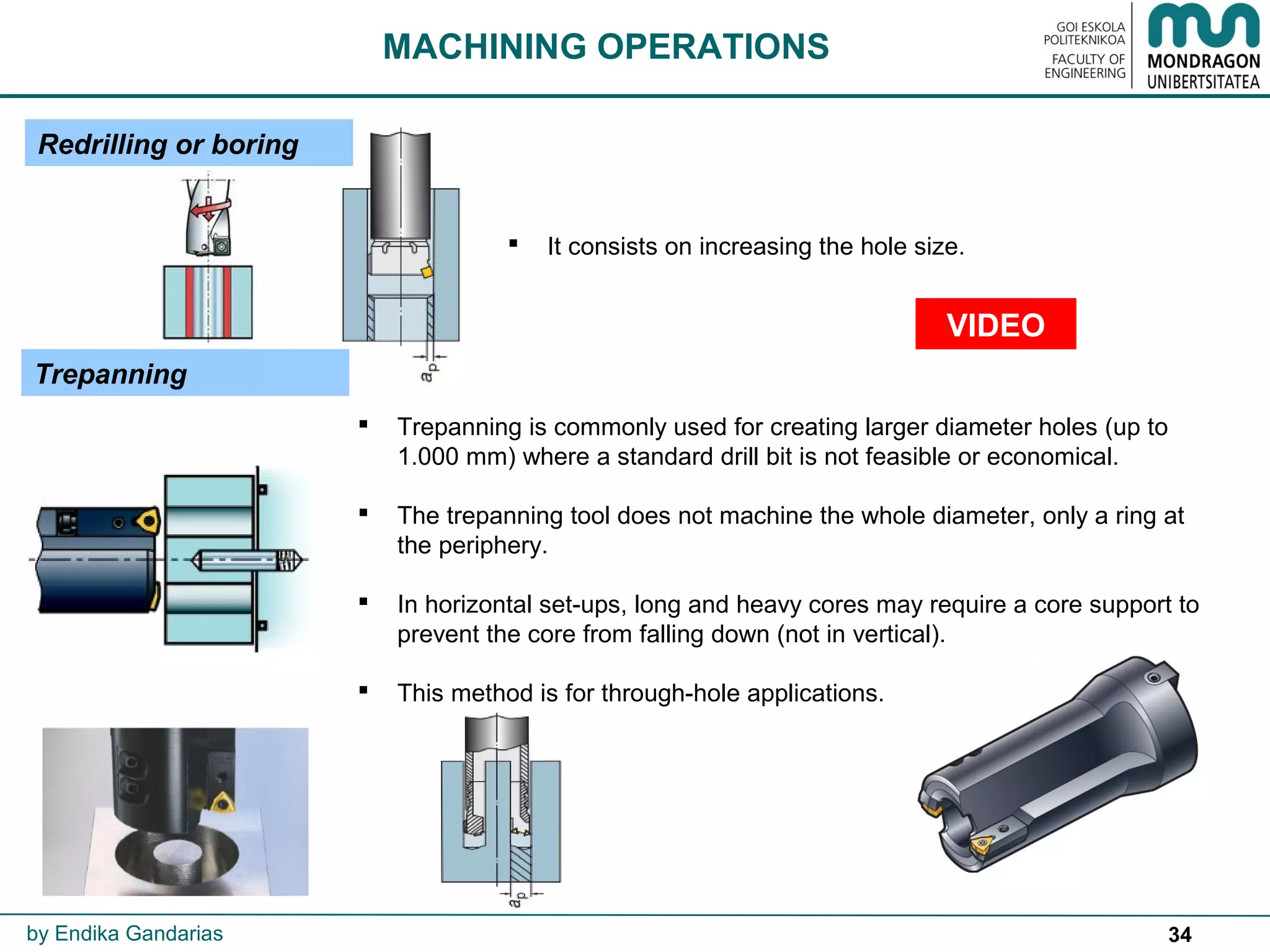 34
Trepanning
MACHINING OPERATIONS
 Trepanning is commonly used for creating larger diameter holes (up to
1.000 mm) where a standard drill bit is not feasible or economical.
 The trepanning tool does not machine the whole diameter, only a ring at
the periphery.
 In horizontal set-ups, long and heavy cores may require a core support to
prevent the core from falling down (not in vertical).
 This method is for through-hole applications.
Redrilling or boring
 It consists on increasing the hole size.
by Endika Gandarias
VIDEO
 