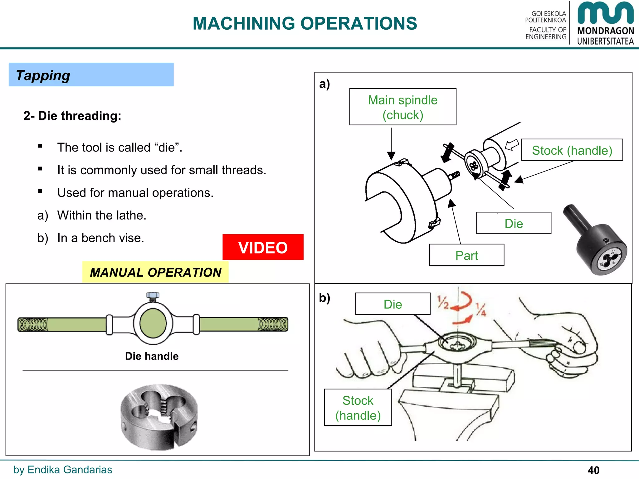 40
 The tool is called “die”.
 It is commonly used for small threads.
 Used for manual operations.
a) Within the lathe.
b) In a bench vise.
Main spindle
(chuck)
Part
Die
Stock (handle)
VIDEO
2- Die threading:
b)
a)
Die
Stock
(handle)
MACHINING OPERATIONS
by Endika Gandarias
Die handle
Tapping
MANUAL OPERATION
 