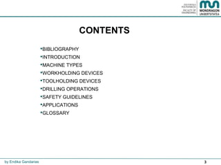 3
CONTENTS
BIBLIOGRAPHY
INTRODUCTION
MACHINE TYPES
WORKHOLDING DEVICES
TOOLHOLDING DEVICES
DRILLING OPERATIONS
SAFETY GUIDELINES
APPLICATIONS
GLOSSARY
by Endika Gandarias
 