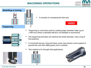 34
Trepanning
MACHINING OPERATIONS
 Trepanning is commonly used for creating larger diameter holes (up to
1.000 mm) where a standard drill bit is not feasible or economical.
 The trepanning tool does not machine the whole diameter, only a ring at
the periphery.
 In horizontal set-ups, long and heavy cores may require a core support to
prevent the core from falling down (not in vertical).
 This method is for through-hole applications.
Redrilling or boring
 It consists on increasing the hole size.
by Endika Gandarias
VIDEO
 