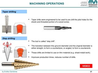 37
Taper drilling
MACHINING OPERATIONS
 Taper drills were engineered to be used to pre drill the pilot holes for the
shank and threaded portion of a wood screw.
Step drilling
 The tool is called “step drill”.
 The transition between this ground diameter and the original diameter is
either straight, to form a counterbore, or angled, to form a countersink.
 These drills are limited to use on thin material (e.g. sheet-metal work).
 Improves production times, reduces number of drills.
by Endika Gandarias
VIDEO
 