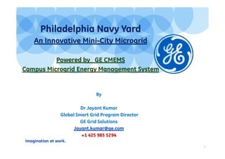 Imagination at work.
1
Philadelphia Navy Yard
An Innovative Mini-City Microgrid
Powered by GE CMEMS
Campus Microgrid Energy Management System
By
Dr Jayant Kumar
Global Smart Grid Program Director
GE Grid Solutions
Jayant.kumar@ge.com
+1 425 985 5294
 
