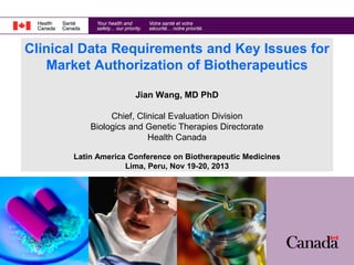 Clinical Data Requirements and Key Issues for
Market Authorization of Biotherapeutics
Jian Wang, MD PhD
Chief, Clinical Evaluation Division
Biologics and Genetic Therapies Directorate
Health Canada
Latin America Conference on Biotherapeutic Medicines
Lima, Peru, Nov 19-20, 2013

 