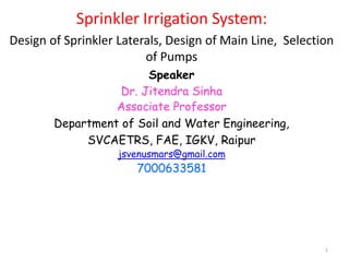 1
Sprinkler Irrigation System:
Design of Sprinkler Laterals, Design of Main Line, Selection
of Pumps
Speaker
Dr. Jitendra Sinha
Associate Professor
Department of Soil and Water Engineering,
SVCAETRS, FAE, IGKV, Raipur
jsvenusmars@gmail.com
7000633581
 