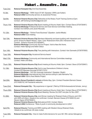 2
Habari .. Amawulire .. ZenaHabari .. Amawulire .. ZenaHabari .. Amawulire .. ZenaHabari .. Amawulire .. ZenaHabari .. Amawulire .. Zena
Tues 2nd: Rotaract Kampala City 2nd Club Assembly
Fri 5th: Rotaract Muthaiga - “DRR Vision 07-08” (Speaker- DRR Lawi Sultan)
Rotaract USIU Community service; at Jacaranda Primary
Sat 6th: Rotaract Victoria Kisumu City Fellowship at the Rotary Youth Training Centre at 2pm.
Contact: Jeff Ochieng brakefluid@gmail.com
Thurs 11th: Rotaract Victoria Kisumu City Board meeting at Kisumu Hotel, 6pm. Contact Steve (0724726461)
Rotaract Muthaiga Professional Service and Club Service Committee meeting.
Contact: Eve Githehu and Javier Munzala.
Fri 12th: Rotaract Muthaiga - “Online Forex Business” (Speaker- Jackie Mbala)
Rotaract USIU Club meeting
Sat 13th: Rotaract Victoria Kisumu City Members fellowship and team building with Interactors and
picnic at Kisumu Beach Resort, 12pm. Cost: Rotaractors Kshs 200; Interactors free.
Contact: Dickens Omondi (0721602697).
Rotaract Muthaiga Community Service Project. Visit to New life Home.
Contact: Helen Njenga and Helen Odour
Sun 14th: Rotaract Victoria Kisumu City Tree planting with Interactors. Contact: Ken Samwels (0726797800)
Tues 16th: Rotaract Kampala City Vocational Service Award
Wed 17th: Rotaract Muthaiga Community and International Service Committee meetings.
Contact: Helen and Betty
Thurs 18th: Rotaract Victoria Kisumu City Board meeting at Kisumu Hotel, 6pm. Contact: Steve (0724726461)
Fri 19th: Rotaract Victoria Kisumu City Visit to new Generations Children’s Home.
Contact IPP Maureen Amunga (0729717372)
Rotaract Muthaiga - “HIV the corporate imperative” (Speaker- Obath)
Rotaract Muthaiga International and Club service outing to Lake Naivasha Trip.
Rotaract USIU Visit to Kwa Watoto Project
Sat 20th: Western Kenya President’s retreat at Kiboko Bay, 2pm. Contact President Barrack Osewe
(0721608316). All Presidents welcome.
Tues 23rd: Rotaract Kampala City - “My experience in Uganda” (Talk by 07/08 Ambassadorial Scholar, Jenny)
Thurs 25th: Rotaract Victoria Kisumu City Board meeting at Kisumu Hotel, 6pm. Contact Steve (0724726461)
Rotaract Victoria Kisumu City Board Meeting. Review Oct 2007 and plan for Nov 2007.
Fri 26th: Rotaract Victoria Kisumu City Joint Dinner meeting for Rotaract Clubs of Kisumu and VKC
with DRR at 8.00pm. Details to be confirmed. Contact: Barrack Osewe (0721608316) and
Steven Ogutu (0724726461).
Rotaract Victoria Kisumu City Motivational DVD. Contact: Maina
Rotaract USIU Conference: “Role of youth in community development in USIU”
Sat 27th: Rotaract Kisumu Training and DRR meeting with Western Kenya Rotaract Clubs.
Details to be confirmed. All clubs invited.
Tues 30th: Rotaract Kampala City - How to make fruitful decisions for your life” (Rtn James Sebugenyi)
 