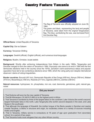 3
Country Feature: TanzaniaCountry Feature: TanzaniaCountry Feature: TanzaniaCountry Feature: TanzaniaCountry Feature: Tanzania
Official Name: United Republic of Tanzania
Capital City: Dar es Salaam
Currency: Tanzanian Shilling
Languages: Swahili (official), English (official), and numerous local languages
Religions: Muslim, Christian, locals beliefs
Background: Shortly after achieving independence from Britain in the early 1960s, Tanganyika and
Zanzibar merged to form the nation of Tanzania in 1964. One-party rule came to an end in 1995 with the first
democratic elections held in the country since the 1970s. Zanzibar’s semi-autonomous status and popular
opposition have led to two contentious elections since 1995, which the ruling party won despite international
observers’ claims of voting irregularities.
Border countries: Burundi (451 km), Democratic Republic of the Congo (459 km), Kenya (769 km), Malawi
(475 km), Mozambique (756 km), Rwanda (217 km), Uganda (396 km), Zambia (338 km)
Natural resources: hydropower, tin, phosphates, iron ore, coal, diamonds, gemstones, gold, natural gas,
nickel
The flag of Tanzania was officially adopted on June 30,
1964.
The green and black, representing the land and people
of Tanzania, were taken from the original Tanganyikan
flag. The blue, symbolizing the sea, was borrowed from
the Zanzibar flag.
Did you know?
1. That Dodoma will soon be the new capital of Tanzania.
2. That Mt Kilimanjaro (19,340 ft/ 5,895 m) is the highest point in Africa.
3. That Tanzania is bordered by three of the largest lakes on the continent: Lake Victoria (the world’s second-
largest freshwater lake) in the north, Lake Tanganyika (the world’s second deepest) in the west, and Lake
Nyasa in the southwest.
4. That although the language of Kiswahili, the mother tongue of the Bantu people in Zanzibar and nearby
coastal Tanzania, is Bantu in structure and origin, its vocabulary draws on a variety of sources including
Arabic and English.
5. That in Tanzania, military service is compulsory at 18 years of age upon graduation from secondary
school, for a period of two years.
6. That Tanzania hosts more refugees than any other African country.
 