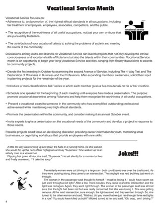 4
Vocational Service focuses on:
• Adherence to, and promotion of, the highest ethical standards in all occupations, including
fair treatment of employers, employees, associates, competitors, and the public.
• The recognition of the worthiness of all useful occupations, not just your own or those that
are pursued by Rotarians.
• The contribution of your vocational talents to solving the problems of society and meeting
the needs of the community.
Discussions among clubs and districts on Vocational Service can lead to projects that not only develop the ethical
consciousness and vocational skills of Rotarians but also the talents within their communities. Vocational Service
month is an opportunity to begin year-long Vocational Service activities, ranging from Rotary discussions to awards
to community projects.
• Devote the first meeting in October to examining the second Avenue of Service, including The 4-Way Test and The
Declaration of Rotarians in Business and the Professions. After expanding members’ awareness, solicit their input
in planning projects for the remainder of the year.
• Introduce a “mini-classifications talk” series in which each member gives a five-minute talk on his or her vocation.
• Schedule one speaker for the beginning of each meeting until everyone has made a presentation. The purpose:
promote vocational awareness among Rotarians and help them recognize the worthiness of all useful occupations.
• Present a vocational award to someone in the community who has exemplified outstanding professional
achievement while maintaining very high ethical standards.
• Promote the presentation within the community, and consider making it an annual October event.
• Invite experts to give a presentation on the vocational needs of the community and develop a project in response to
those needs.
Possible projects could focus on developing character, providing career information to youth, mentoring small
businesses, or organizing workshops that provide employees with new skills.
Vocational Service MonthVocational Service MonthVocational Service MonthVocational Service MonthVocational Service Month
Jokes!!!Jokes!!!Jokes!!!Jokes!!!Jokes!!!
A little old lady was running up and down the halls in a nursing home. As she walked,
she would flip up the hem of her nightgown and say “Supersex.” She walked up to an
elderly man in a wheelchair.
Flipping her gown at him, she said, “Supersex.” He sat silently for a moment or two
and finally answered, “I’ll take the soup.”
Two elderly women were out driving in a large car - both could barely see over the dashboard. As
they were cruising along, they came to an intersection. The stoplight was red, but they just went on
through.
The woman in the passenger seat thought to herself “I must be losing it. I could have sworn we
just went through a red light.” After a few more minutes, they came to another intersection and the
light was red again. Again, they went right through. The woman in the passenger seat was almost
sure that the light had been red but was really concerned that she was losing it. She was getting
nervous. At the next intersection, sure enough, the light was red and they went on through. So, she
turned to the other woman and said, “Mildred, did you know that we just ran through three red lights
in a row? You could have killed us both!” Mildred turned to her and said, “Oh, crap, am I driving ?”
 
